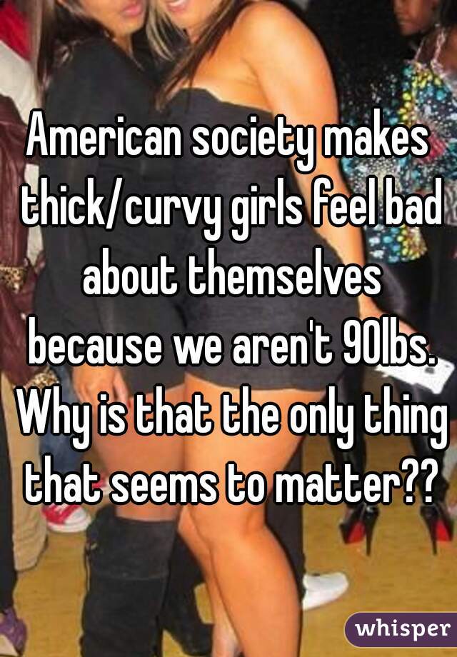American society makes thick/curvy girls feel bad about themselves because we aren't 90lbs. Why is that the only thing that seems to matter??