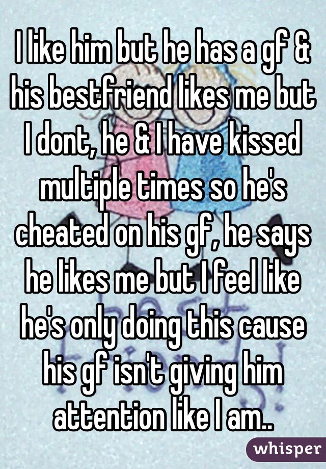 I like him but he has a gf & his bestfriend likes me but I dont, he & I have kissed multiple times so he's cheated on his gf, he says he likes me but I feel like he's only doing this cause his gf isn't giving him attention like I am..