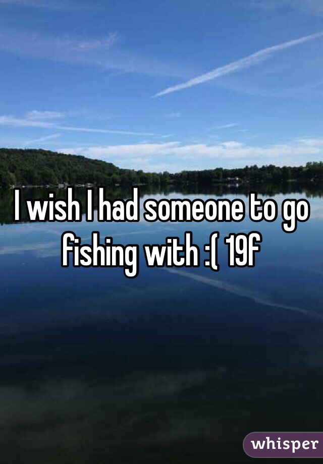 I wish I had someone to go fishing with :( 19f
