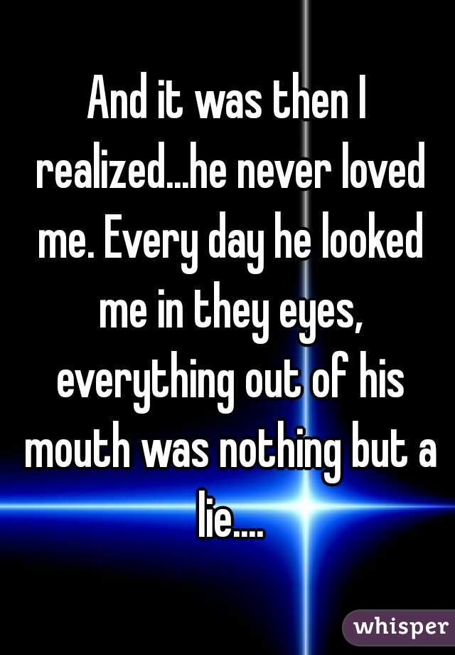 And it was then I realized...he never loved me. Every day he looked me in they eyes, everything out of his mouth was nothing but a lie....