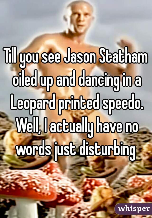 Till you see Jason Statham oiled up and dancing in a Leopard printed speedo. Well, I actually have no words just disturbing 