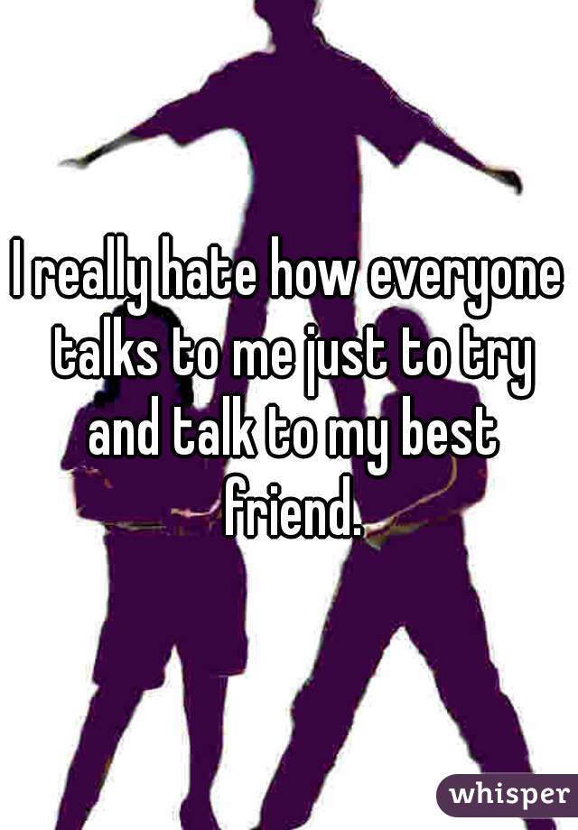 I really hate how everyone talks to me just to try and talk to my best friend.