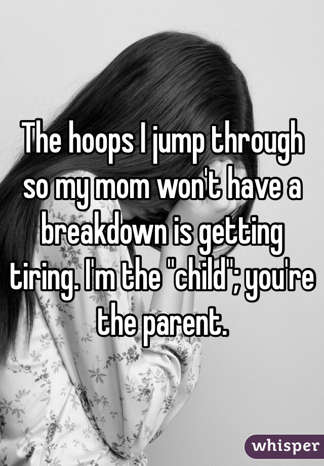 The hoops I jump through so my mom won't have a breakdown is getting tiring. I'm the "child"; you're the parent. 