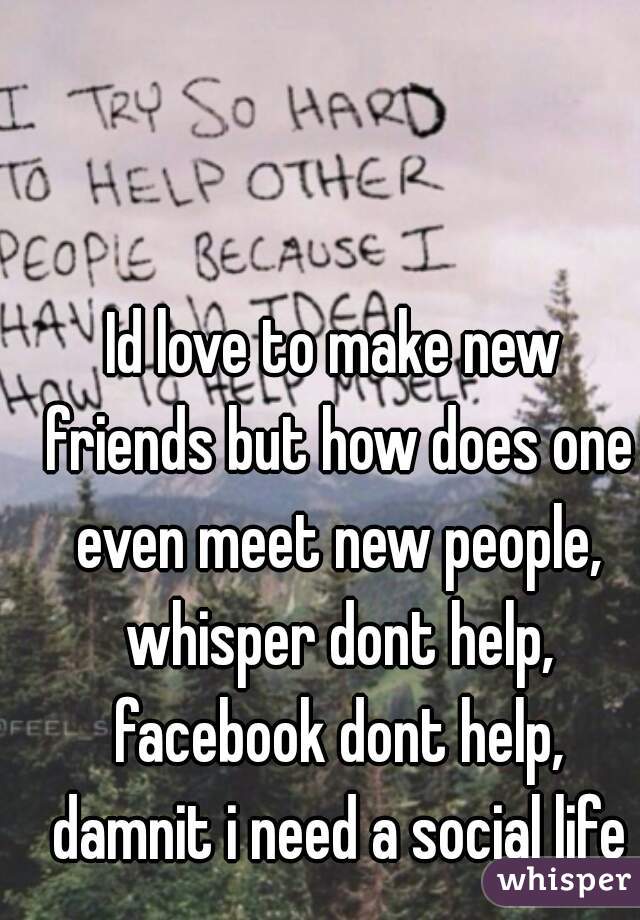 Id love to make new friends but how does one even meet new people, whisper dont help, facebook dont help, damnit i need a social life