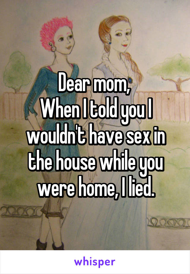 Dear mom, 
When I told you I wouldn't have sex in the house while you were home, I lied.