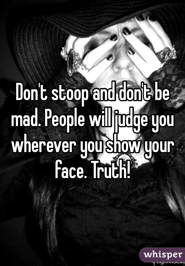Don't stoop and don't be mad. People will judge you wherever you show your face. Truth!
