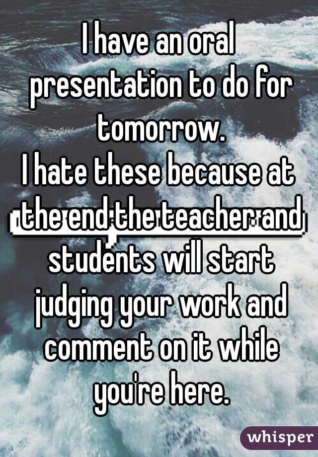 I have an oral presentation to do for tomorrow.
I hate these because at the end the teacher and students will start judging your work and comment on it while you're here.