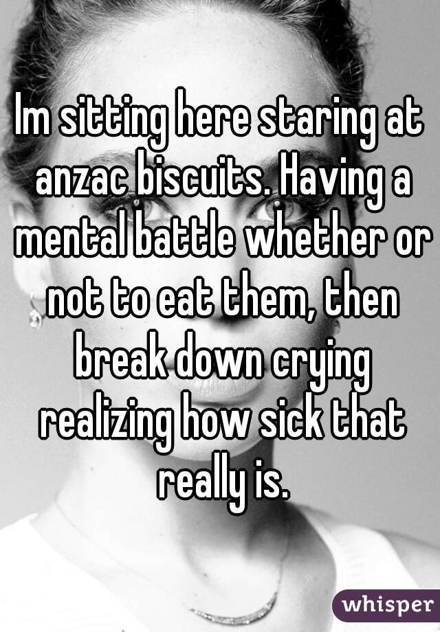 Im sitting here staring at anzac biscuits. Having a mental battle whether or not to eat them, then break down crying realizing how sick that really is.