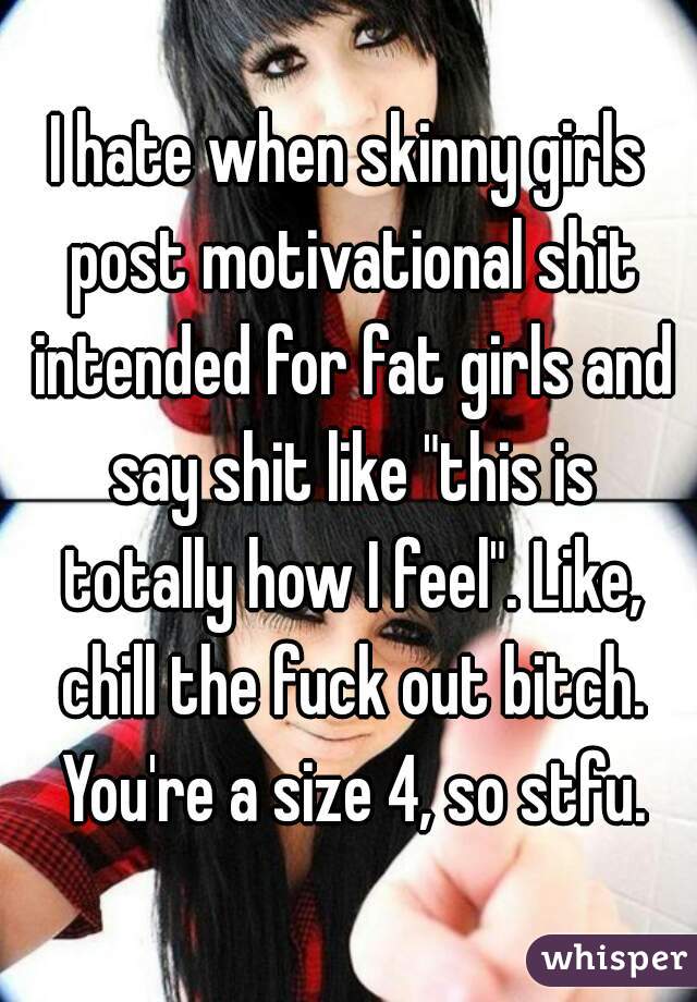 I hate when skinny girls post motivational shit intended for fat girls and say shit like "this is totally how I feel". Like, chill the fuck out bitch. You're a size 4, so stfu.