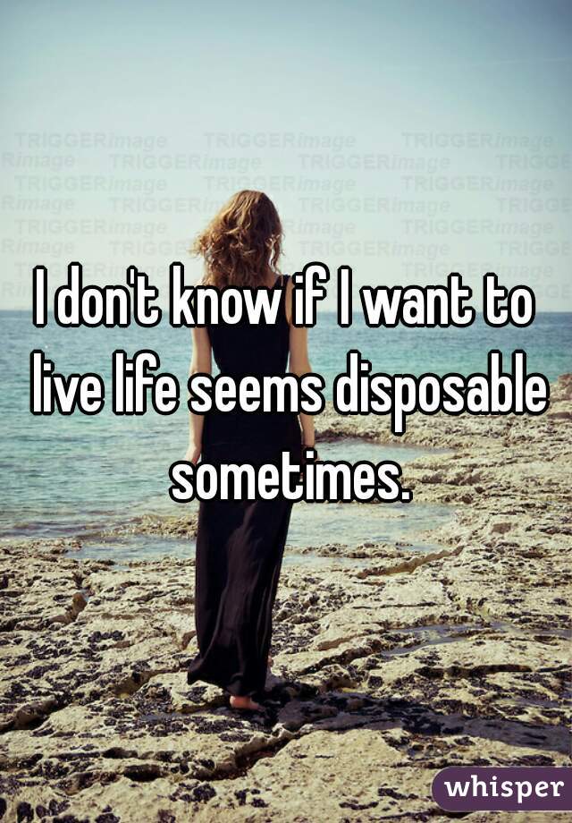 I don't know if I want to live life seems disposable sometimes.