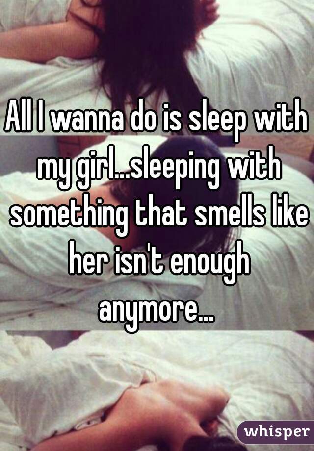 All I wanna do is sleep with my girl...sleeping with something that smells like her isn't enough anymore... 
