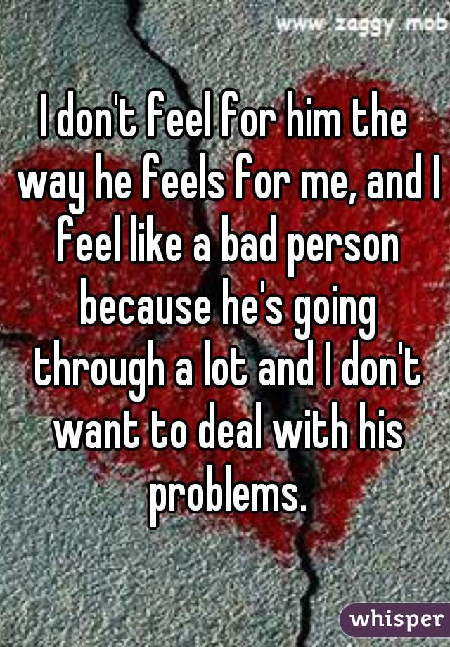 I don't feel for him the way he feels for me, and I feel like a bad person because he's going through a lot and I don't want to deal with his problems.