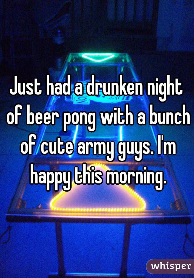 Just had a drunken night of beer pong with a bunch of cute army guys. I'm happy this morning.