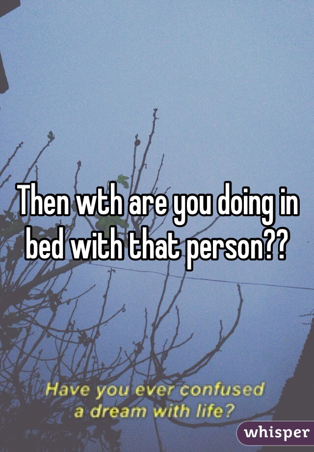 Then wth are you doing in bed with that person??