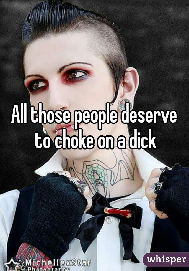 All those people deserve to choke on a dick
