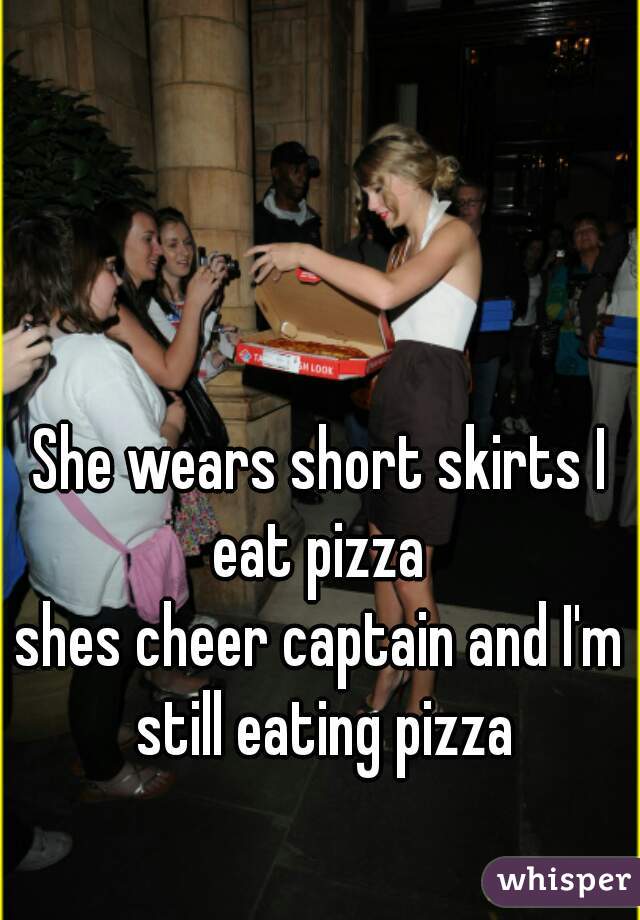 She wears short skirts I eat pizza 
shes cheer captain and I'm still eating pizza