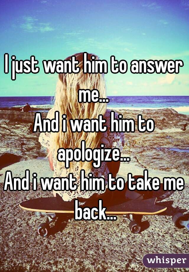 I just want him to answer me... 
And i want him to apologize... 
And i want him to take me back...
