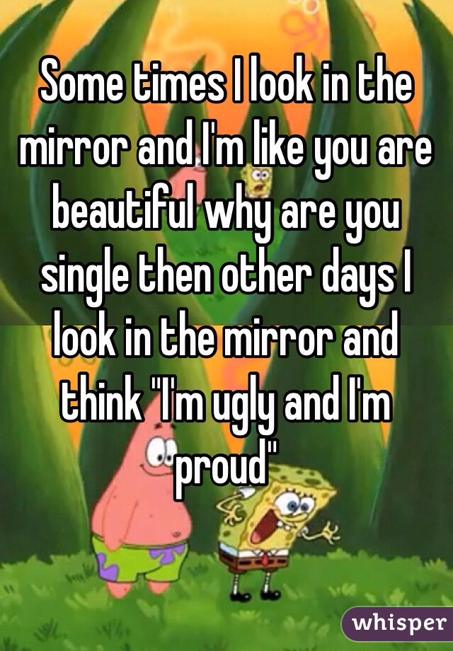 Some times I look in the mirror and I'm like you are beautiful why are you single then other days I look in the mirror and think "I'm ugly and I'm proud"