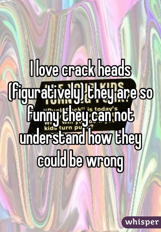 I love crack heads (figuratively) they are so funny they can not understand how they could be wrong 