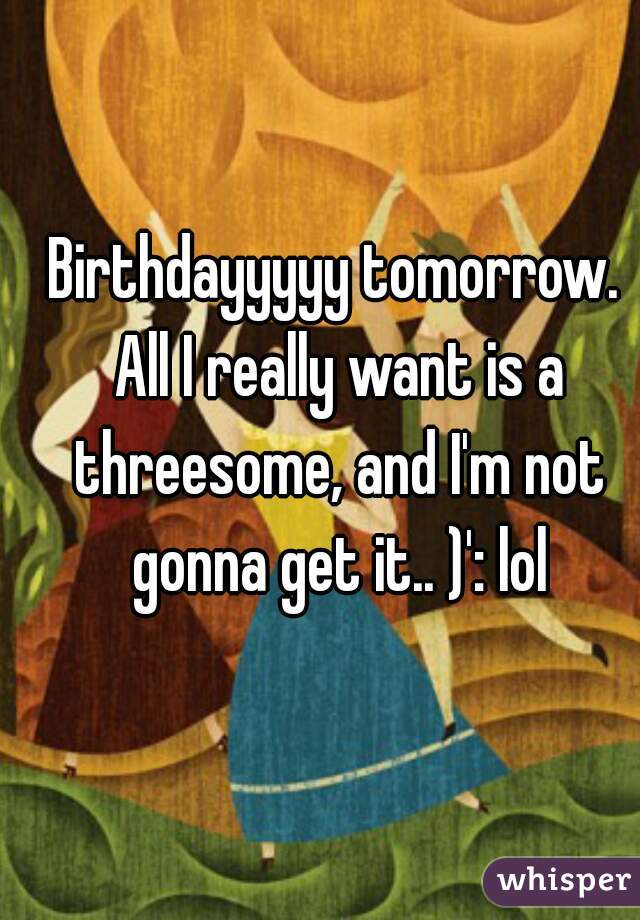 Birthdayyyyy tomorrow. All I really want is a threesome, and I'm not gonna get it.. )': lol