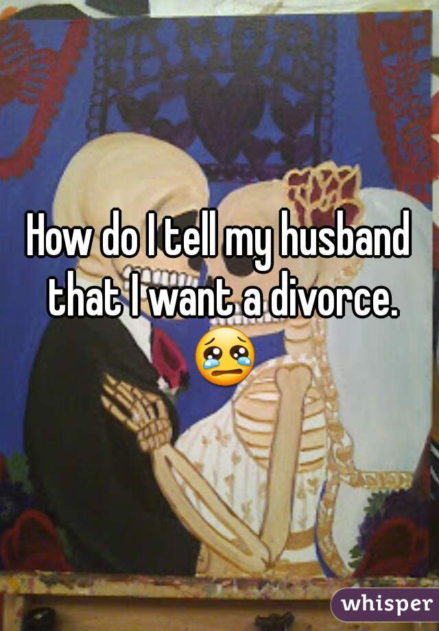 How do I tell my husband that I want a divorce. 😢