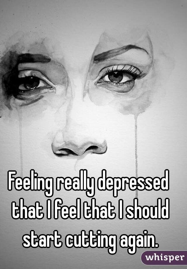 Feeling really depressed that I feel that I should start cutting again.