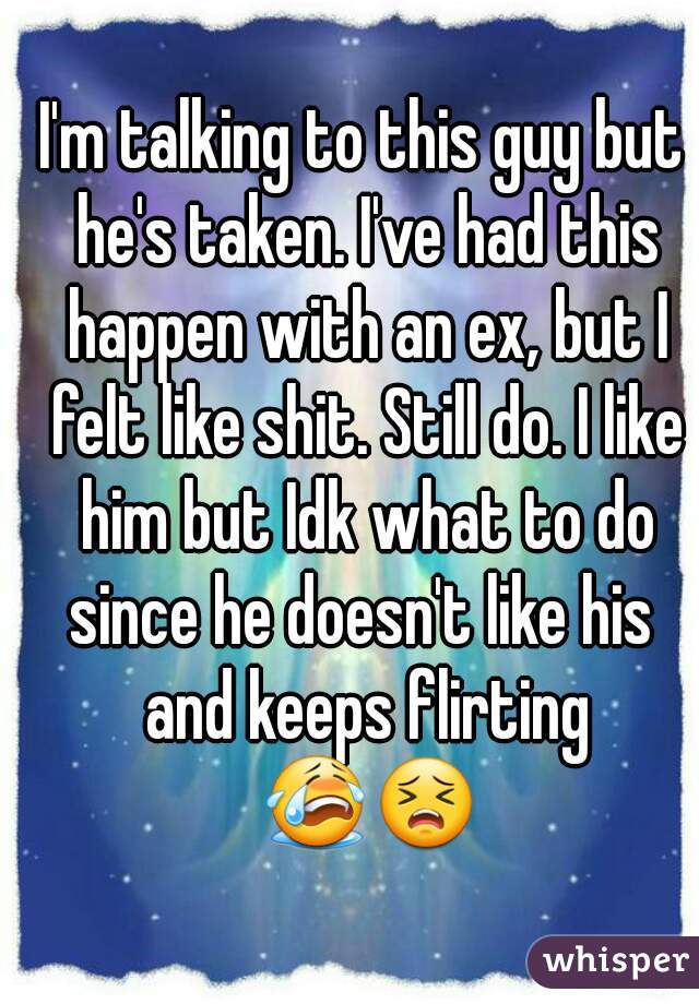 I'm talking to this guy but he's taken. I've had this happen with an ex, but I felt like shit. Still do. I like him but Idk what to do since he doesn't like his  and keeps flirting 😭😣