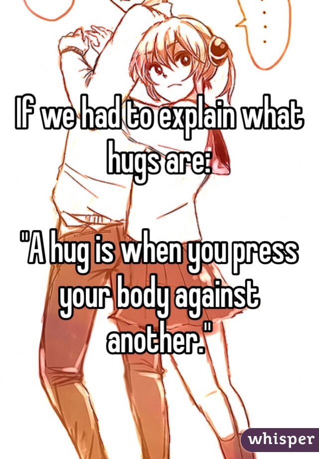 If we had to explain what hugs are:

"A hug is when you press your body against another." 