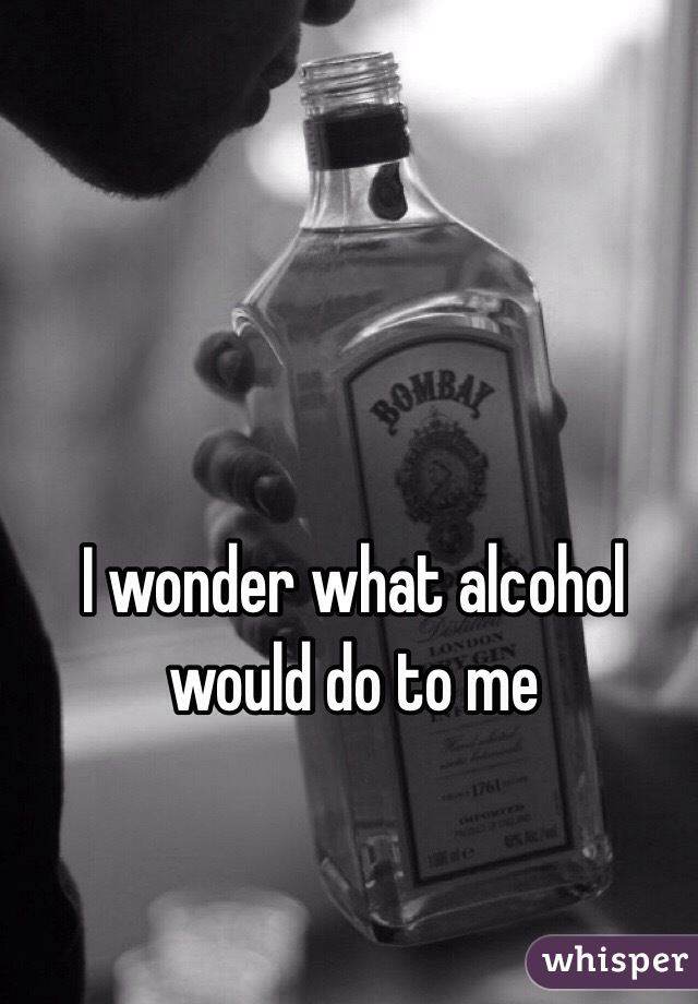 I wonder what alcohol would do to me