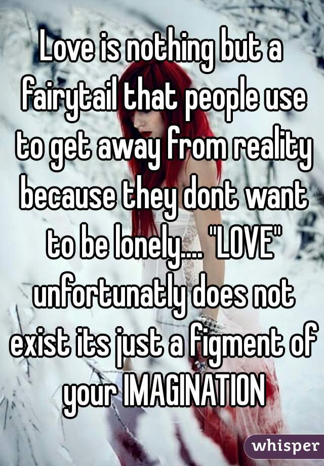 Love is nothing but a fairytail that people use to get away from reality because they dont want to be lonely.... "LOVE" unfortunatly does not exist its just a figment of your IMAGINATION