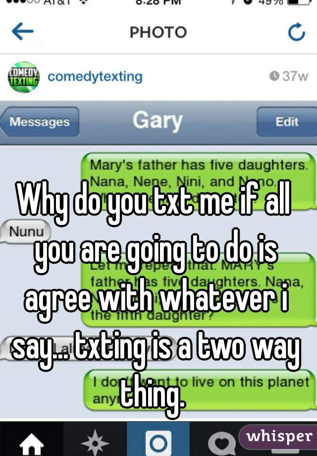 Why do you txt me if all you are going to do is agree with whatever i say... txting is a two way thing. 