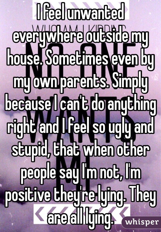 I feel unwanted everywhere outside my house. Sometimes even by my own parents. Simply because I can't do anything right and I feel so ugly and stupid, that when other people say I'm not, I'm positive they're lying. They are all lying.