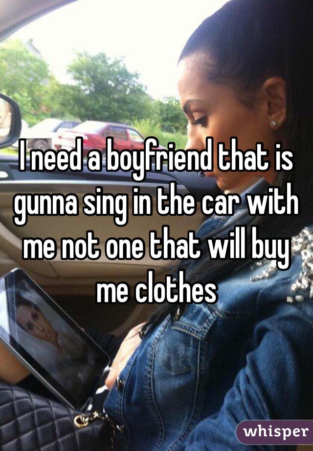 I need a boyfriend that is gunna sing in the car with me not one that will buy me clothes 