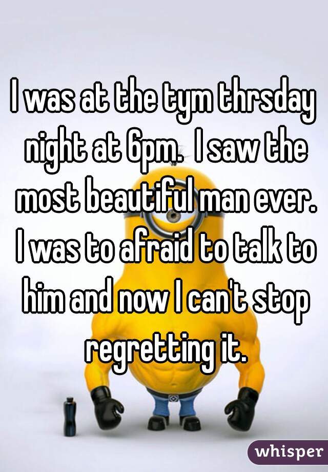 I was at the tym thrsday night at 6pm.  I saw the most beautiful man ever. I was to afraid to talk to him and now I can't stop regretting it.