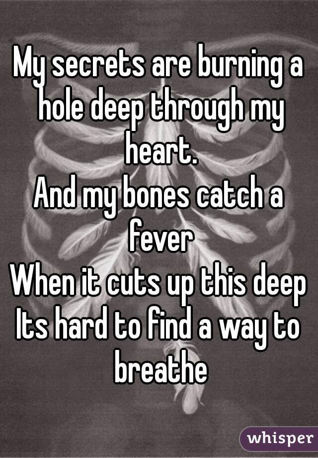 My secrets are burning a hole deep through my heart.
And my bones catch a fever
When it cuts up this deep
Its hard to find a way to breathe