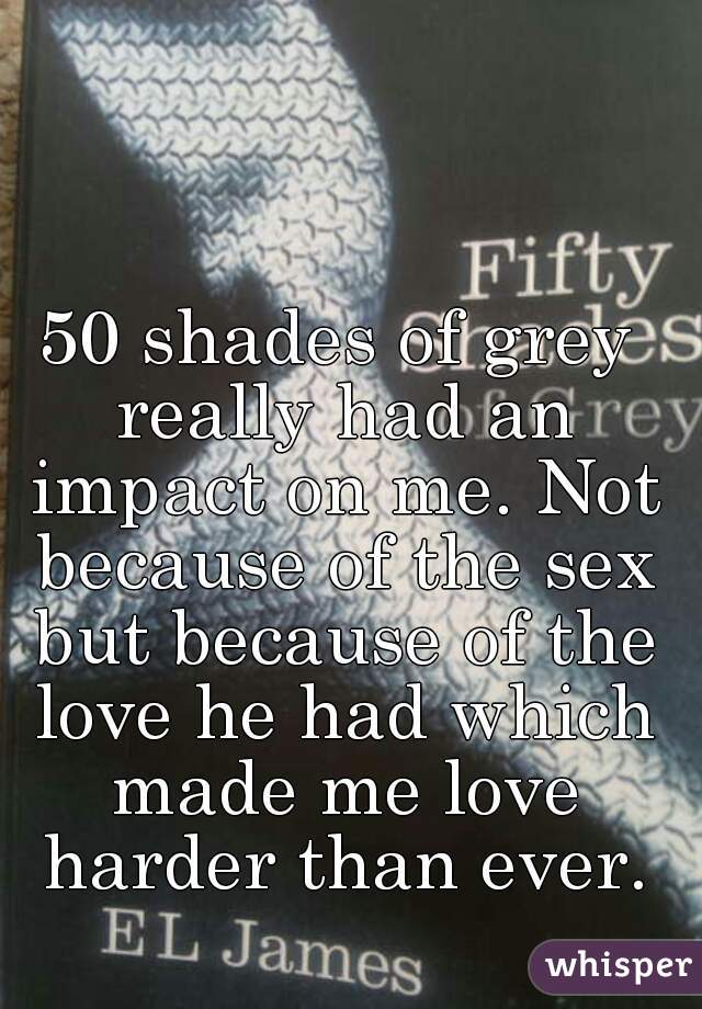 50 shades of grey really had an impact on me. Not because of the sex but because of the love he had which made me love harder than ever.