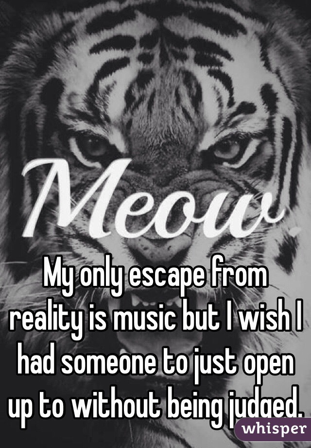 My only escape from reality is music but I wish I had someone to just open up to without being judged. 
