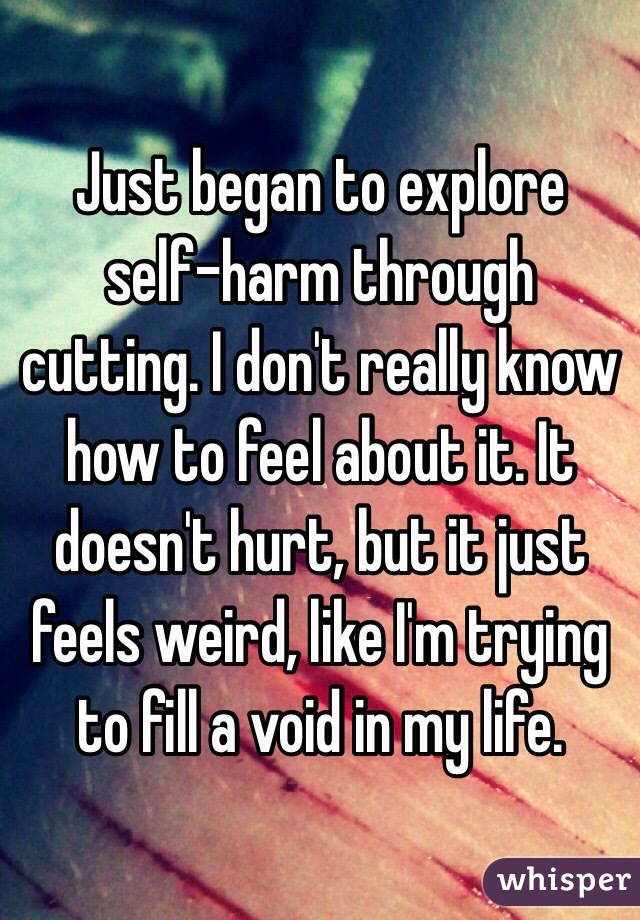Just began to explore self-harm through cutting. I don't really know how to feel about it. It doesn't hurt, but it just feels weird, like I'm trying to fill a void in my life.