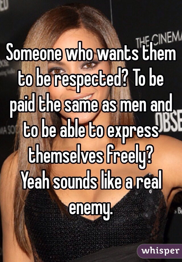 Someone who wants them to be respected? To be paid the same as men and to be able to express themselves freely?
Yeah sounds like a real enemy.