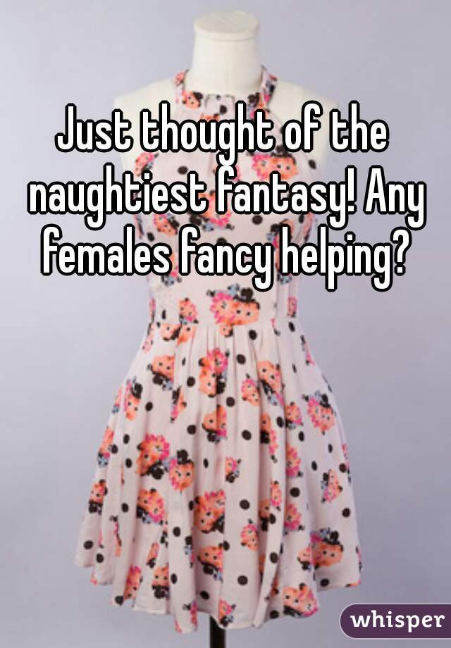 Just thought of the naughtiest fantasy! Any females fancy helping?