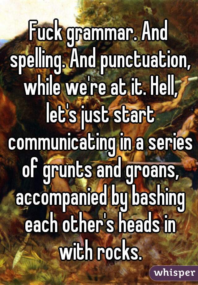 Fuck grammar. And spelling. And punctuation, while we're at it. Hell, let's just start communicating in a series of grunts and groans, accompanied by bashing each other's heads in with rocks.