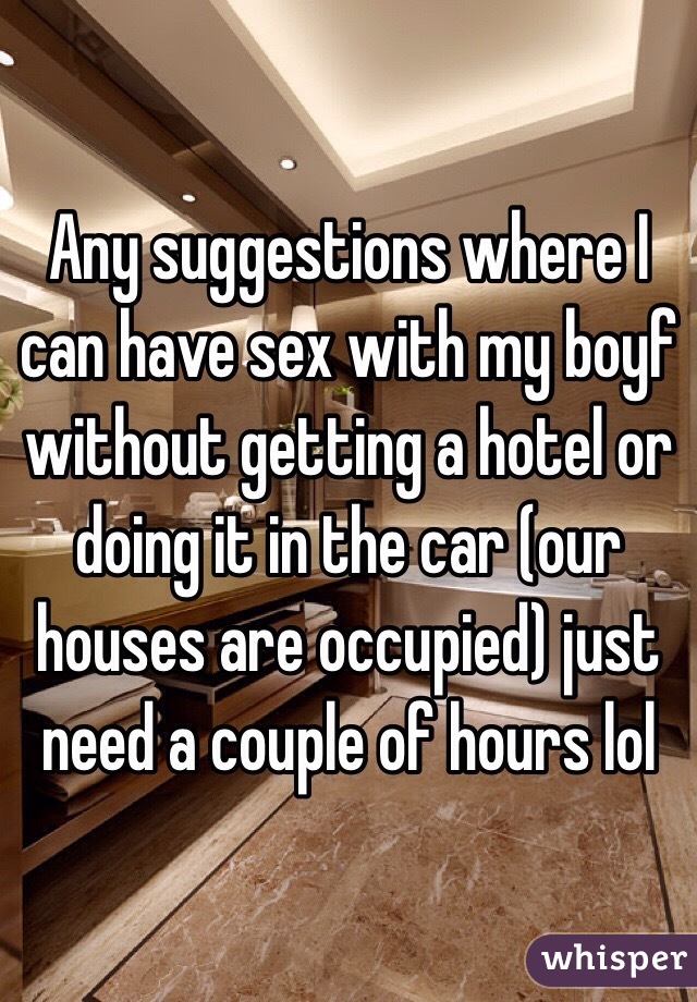 Any suggestions where I can have sex with my boyf without getting a hotel or doing it in the car (our houses are occupied) just need a couple of hours lol
