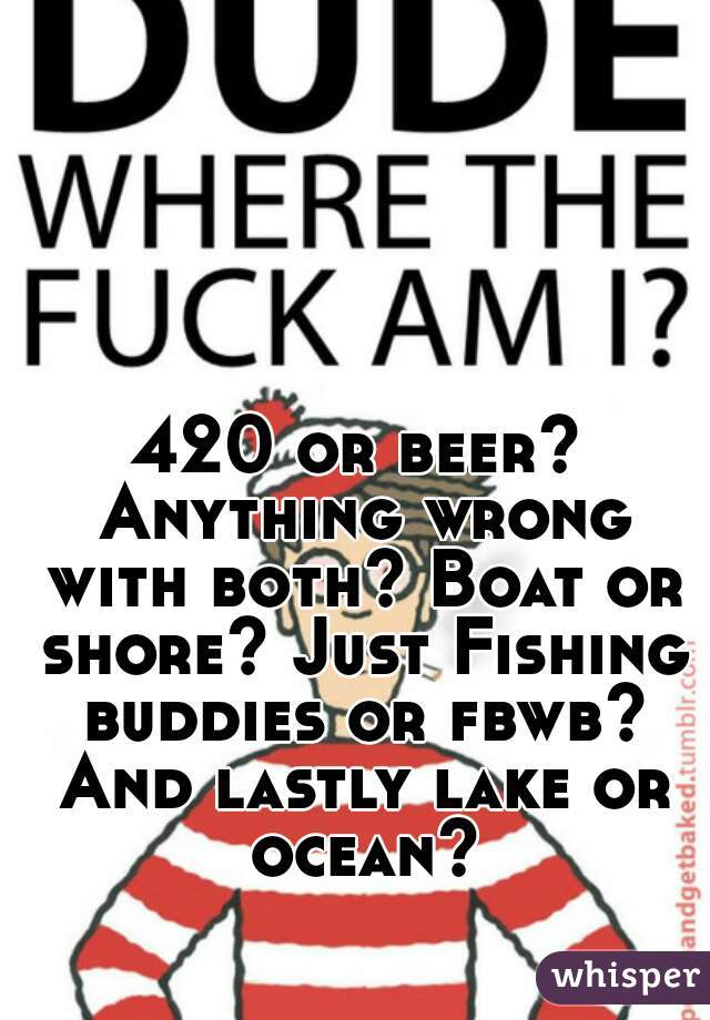 420 or beer? Anything wrong with both? Boat or shore? Just Fishing buddies or fbwb? And lastly lake or ocean?