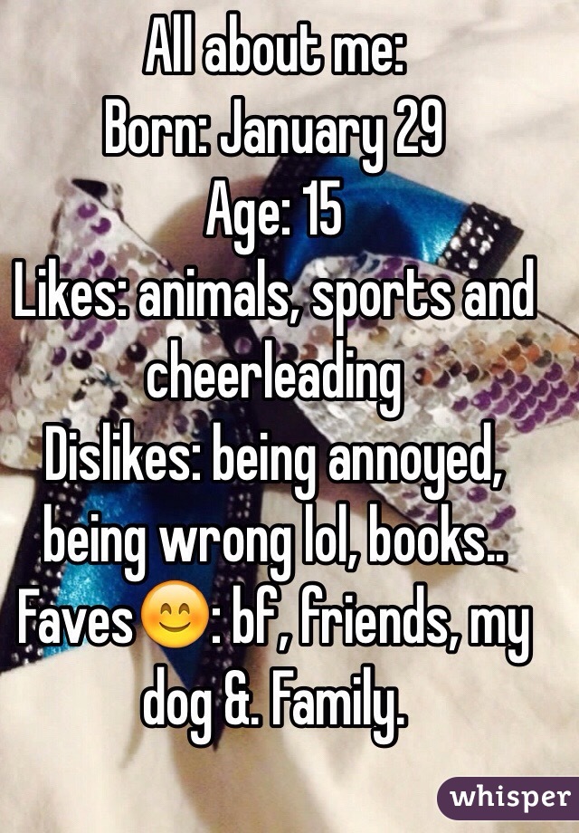 All about me: 
Born: January 29
Age: 15
Likes: animals, sports and cheerleading 
Dislikes: being annoyed, being wrong lol, books..
Faves😊: bf, friends, my dog &. Family. 