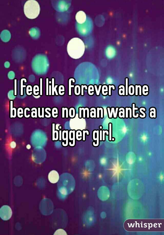 I feel like forever alone because no man wants a bigger girl.