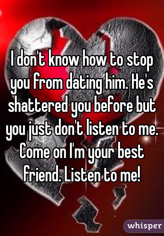 I don't know how to stop you from dating him. He's shattered you before but you just don't listen to me. Come on I'm your best friend. Listen to me!