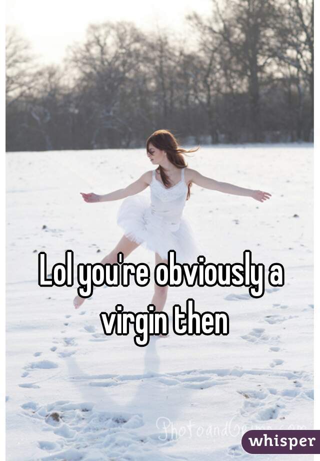 Lol you're obviously a virgin then