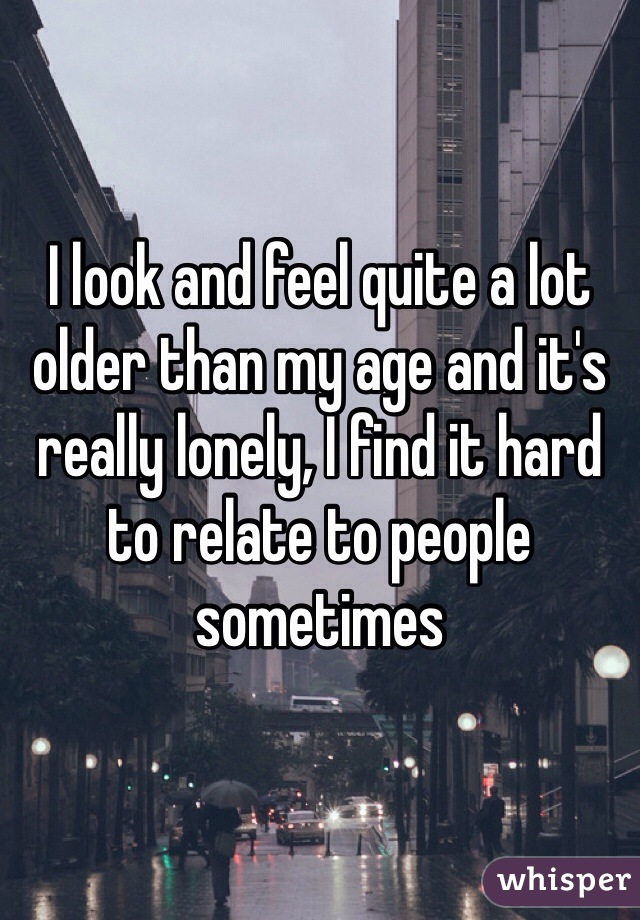 I look and feel quite a lot older than my age and it's really lonely, I find it hard to relate to people sometimes 