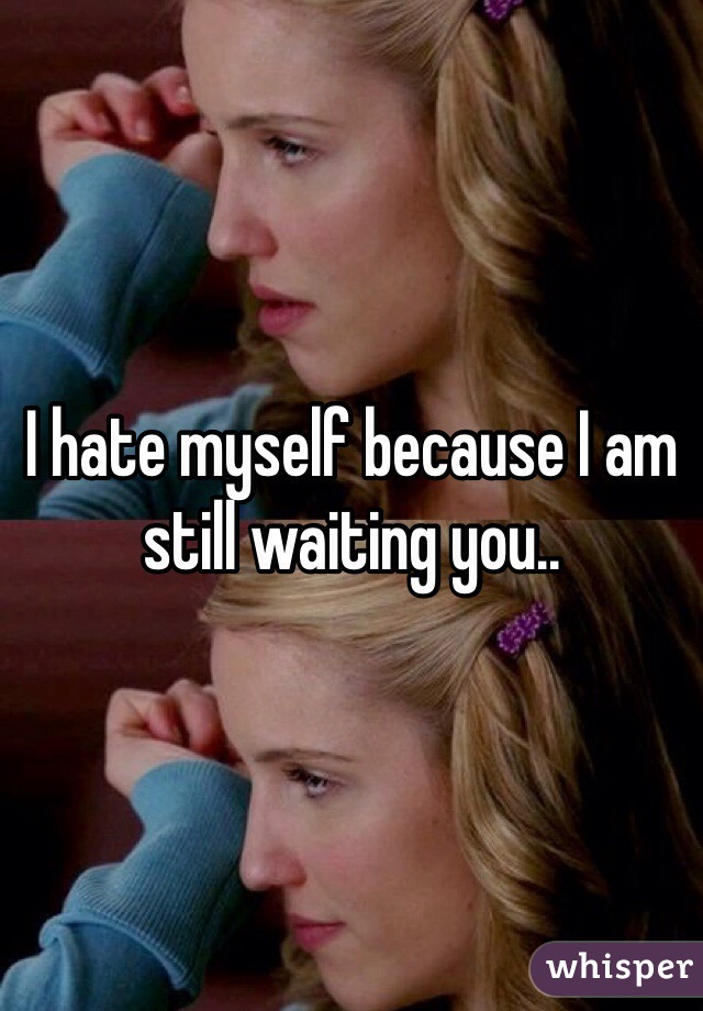 I hate myself because I am still waiting you.. 
