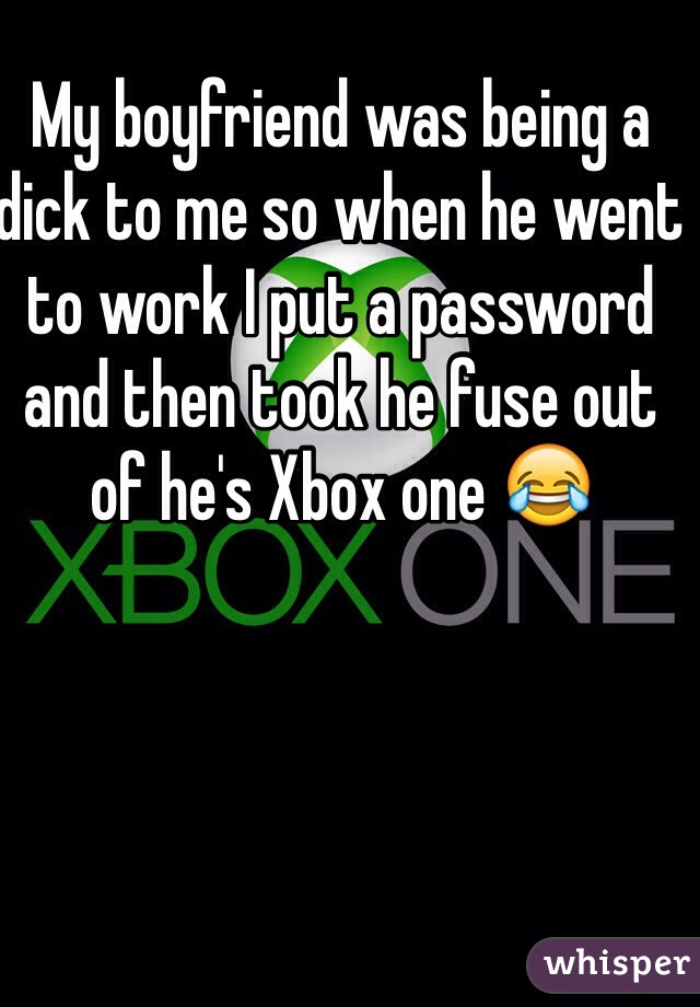My boyfriend was being a dick to me so when he went to work I put a password and then took he fuse out of he's Xbox one 😂